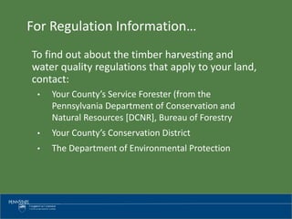 For Regulation Information…
To find out about the timber harvesting and
water quality regulations that apply to your land,
contact:
• Your County’s Service Forester (from the
Pennsylvania Department of Conservation and
Natural Resources [DCNR], Bureau of Forestry
• Your County’s Conservation District
• The Department of Environmental Protection
 
