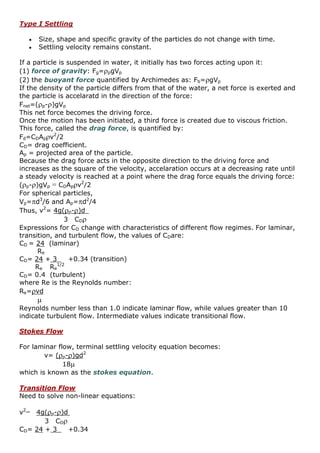 Type I Settling
 Size, shape and specific gravity of the particles do not change with time.
 Settling velocity remains constant.
If a particle is suspended in water, it initially has two forces acting upon it:
(1) force of gravity: Fg=pgVp
(2) the buoyant force quantified by Archimedes as: Fb=gVp
If the density of the particle differs from that of the water, a net force is exerted and
the particle is accelaratd in the direction of the force:
Fnet=(p-)gVp
This net force becomes the driving force.
Once the motion has been initiated, a third force is created due to viscous friction.
This force, called the drag force, is quantified by:
Fd=CDApv2
/2
CD= drag coefficient.
Ap = projected area of the particle.
Because the drag force acts in the opposite direction to the driving force and
increases as the square of the velocity, accelaration occurs at a decreasing rate until
a steady velocity is reached at a point where the drag force equals the driving force:
(p-)gVp = CDApv2
/2
For spherical particles,
Vp=d3
/6 and Ap=d2
/4
Thus, v2
= 4g(p-)d
3 CD
Expressions for CD change with characteristics of different flow regimes. For laminar,
transition, and turbulent flow, the values of CDare:
CD = 24 (laminar)
Re
CD= 24 + 3 +0.34 (transition)
Re Re
1/2
CD= 0.4 (turbulent)
where Re is the Reynolds number:
Re=vd

Reynolds number less than 1.0 indicate laminar flow, while values greater than 10
indicate turbulent flow. Intermediate values indicate transitional flow.
Stokes Flow
For laminar flow, terminal settling velocity equation becomes:
v= (p-)gd2
18
which is known as the stokes equation.
Transition Flow
Need to solve non-linear equations:
v2
= 4g(p-)d
3 CD
CD= 24 + 3 +0.34
 