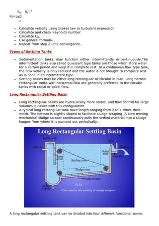 Re Re
1/2
Re=vd

 Calculate velocity using Stokes law or turbulent expression.
 Calculate and check Reynolds number.
 Calculate CD.
 Use general formula.
 Repeat from step 2 until convergence.
Types of Settling Tanks
 Sedimentation tanks may function either intermittently or continuously.The
intermittent tanks also called quiescent type tanks are those which store water
for a certain period and keep it in complete rest. In a continuous flow type tank,
the flow velocity is only reduced and the water is not brought to complete rest
as is done in an intermittent type.
 Settling basins may be either long rectangular or circular in plan. Long narrow
rectangular tanks with horizontal flow are generally preferred to the circular
tanks with radial or spiral flow.
Long Rectangular Settling Basin
 Long rectangular basins are hydraulically more stable, and flow control for large
volumes is easier with this configuration.
 A typical long rectangular tank have length ranging from 2 to 4 times their
width. The bottom is slightly sloped to facilitate sludge scraping. A slow moving
mechanical sludge scraper continuously pulls the settled material into a sludge
hopper from where it is pumped out periodically.
A long rectangular settling tank can be divided into four different functional zones:
 