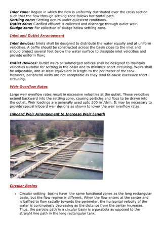 Inlet zone: Region in which the flow is uniformly distributed over the cross section
such that the flow through settling zone follows horizontal path.
Settling zone: Settling occurs under quiescent conditions.
Outlet zone: Clarified effluent is collected and discharge through outlet weir.
Sludge zone: For collection of sludge below settling zone.
Inlet and Outlet Arrangement
Inlet devices: Inlets shall be designed to distribute the water equally and at uniform
velocities. A baffle should be constructed across the basin close to the inlet and
should project several feet below the water surface to dissipate inlet velocities and
provide uniform flow;
Outlet Devices: Outlet weirs or submerged orifices shall be designed to maintain
velocities suitable for settling in the basin and to minimize short-circuiting. Weirs shall
be adjustable, and at least equivalent in length to the perimeter of the tank.
However, peripheral weirs are not acceptable as they tend to cause excessive short-
circuiting.
Weir Overflow Rates
Large weir overflow rates result in excessive velocities at the outlet. These velocities
extend backward into the settling zone, causing particles and flocs to be drawn into
the outlet. Weir loadings are generally used upto 300 m3
/d/m. It may be necessary to
provide special inboard weir designs as shown to lower the weir overflow rates.
Inboard Weir Arrangement to Increase Weir Length
Circular Basins
 Circular settling basins have the same functional zones as the long rectangular
basin, but the flow regime is different. When the flow enters at the center and
is baffled to flow radially towards the perimeter, the horizontal velocity of the
water is continuously decreasing as the distance from the center increases.
Thus, the particle path in a circular basin is a parabola as opposed to the
straight line path in the long rectangular tank.
 