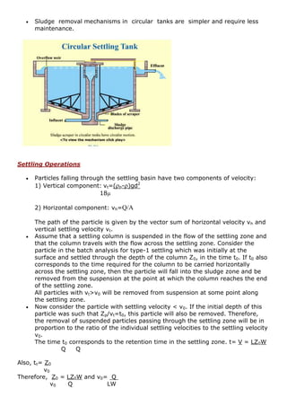  Sludge removal mechanisms in circular tanks are simpler and require less
maintenance.
Settling Operations
 Particles falling through the settling basin have two components of velocity:
1) Vertical component: vt=(p-)gd2
18
2) Horizontal component: vh=Q/A
The path of the particle is given by the vector sum of horizontal velocity vh and
vertical settling velocity vt.
 Assume that a settling column is suspended in the flow of the settling zone and
that the column travels with the flow across the settling zone. Consider the
particle in the batch analysis for type-1 settling which was initially at the
surface and settled through the depth of the column Z0, in the time t0. If t0 also
corresponds to the time required for the column to be carried horizontally
across the settling zone, then the particle will fall into the sludge zone and be
removed from the suspension at the point at which the column reaches the end
of the settling zone.
All particles with vt>v0 will be removed from suspension at some point along
the settling zone.
 Now consider the particle with settling velocity < v0. If the initial depth of this
particle was such that Zp/vt=t0, this particle will also be removed. Therefore,
the removal of suspended particles passing through the settling zone will be in
proportion to the ratio of the individual settling velocities to the settling velocity
v0.
The time t0 corresponds to the retention time in the settling zone. t= V = LZ0W
Q Q
Also, t0= Z0
v0
Therefore, Z0 = LZ0W and v0= Q
v0 Q LW
 