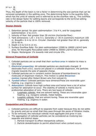 or v0= Q
AS
Thus, the depth of the basin is not a factor in determining the size particle that can be
removed completely in the settling zone. The determining factor is the quantity Q/As,
which has the units of velocity and is referred to as the overflow rate q0. This overflow
rate is the design factor for settling basins and corresponds to the terminal setting
velocity of the particle that is 100% removed.
Design Details
1. Detention period: for plain sedimentation: 3 to 4 h, and for coagulated
sedimentation: 2 to 2.5 h.
2. Velocity of flow: Not greater than 30 cm/min (horizontal flow).
3. Tank dimensions: L:B = 3 to 5:1. Generally L= 30 m (common) maximum 100
m. Breadth= 6 m to 10 m. Circular: Diameter not greater than 60 m. generally
20 to 40 m.
4. Depth 2.5 to 5.0 m (3 m).
5. Surface Overflow Rate: For plain sedimentation 12000 to 18000 L/d/m2 tank
area; for thoroughly flocculated water 24000 to 30000 L/d/m2 tank area.
6. Slopes: Rectangular 1% towards inlet and circular 8%.
General Properties of Colloids
1. Colloidal particles are so small that their surface area in relation to mass is
very large.
2. Electrical properties: All colloidal particles are electrically charged. If
electrodes from a D.C. source are placed in a colloidal dispersion, the particles
migrate towards the pole of opposite charge.
3. Colloidal particles are in constant motion because of bombardment by
molecules of dispersion medium. This motion is called Brownian
motion (named after Robert Brown who first noticed it).
4. Tyndall effect: Colloidal particles have dimensioThese are reversible upon
heating. e.g. organics in water.
5. Adsorption: Colloids have high surface area and hence have a lot of active
surface for adsorption to occur. The stability of colloids is mainly due to
preferential adsorption of ions. There are two types of colloids:
i. Lyophobic colloids: that are solvent hating. These are irreversible upon
heating. e.g. inorganic colloids, metal halides.
ii. Lyophilic colloids: that are solvent loving. These are reversible upon
heating. e.g. organics in water.
Coagulation and Flocculation
 Colloidal particles are difficult to separate from water because they do not settle
by gravity and are so small that they pass through the pores of filtration media.
 To be removed, the individual colloids must aggregate and grow in size.
 The aggregation of colloidal particles can be considered as involving two
separate and distinct steps:
1. Particle transport to effect interparticle collision.
2. Particle destabilization to permit attachment when contact occurs.
 