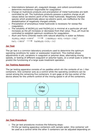  Interrelations between pH, coagulant dosage, and colloid concentration
determine mechanism responsible for coagulation.
 Charge on hydrolysis products and precipitation of metal hydroxides are both
controlled by pH. The hydrolysis products possess a positive charge at pH
values below iso-electric point of the metal hydroxide. Negatively charged
species which predominate above iso-electric point, are ineffective for the
destabilization of negatively charged colloids.
 Precipitation of amorphous metal hydroxide is necessary for sweep-floc
coagulation.
 The solubility of Al(OH)3(s) and Fe(OH)3(s) is minimal at a particular pH and
increases as the pH increases or decreases from that value. Thus, pH must be
controlled to establish optimum conditions for coagulation.
 Alum and Ferric Chloride reacts with natural alkalinity in water as follows:
Al2(SO4)3.14H2O + 6 HCO3-
2 Al(OH)3(s) + 6CO2 +14 H2O + 3 SO4
2-
FeCl3 + 3 HCO3-
Fe(OH)3(S) +3 CO2 + 3 Cl-
Jar Test
The jar test is a common laboratory procedure used to determine the optimum
operating conditions for water or wastewater treatment. This method allows
adjustments in pH, variations in coagulant or polymer dose, alternating mixing
speeds, or testing of different coagulant or polymer types, on a small scale in order to
predict the functioning of a large scale treatment operation.
Jar Testing Apparatus
The jar testing apparatus consists of six paddles which stir the contents of six 1 liter
containers. One container acts as a control while the operating conditions can be
varied among the remaining five containers. A rpm gage at the top-center of the
device allows for the uniform control of the mixing speed in all of the containers.
Jar Test Procedure
 The jar test procedures involves the following steps:
Fill the jar testing apparatus containers with sample water. One container will
be used as a control while the other 5 containers can be adjusted depending on
 