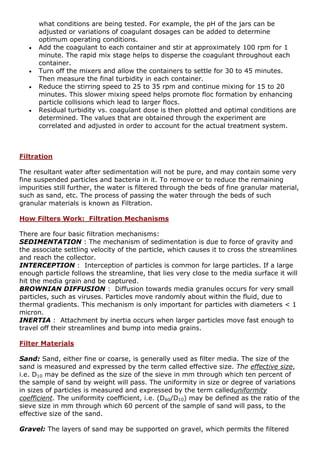 what conditions are being tested. For example, the pH of the jars can be
adjusted or variations of coagulant dosages can be added to determine
optimum operating conditions.
 Add the coagulant to each container and stir at approximately 100 rpm for 1
minute. The rapid mix stage helps to disperse the coagulant throughout each
container.
 Turn off the mixers and allow the containers to settle for 30 to 45 minutes.
Then measure the final turbidity in each container.
 Reduce the stirring speed to 25 to 35 rpm and continue mixing for 15 to 20
minutes. This slower mixing speed helps promote floc formation by enhancing
particle collisions which lead to larger flocs.
 Residual turbidity vs. coagulant dose is then plotted and optimal conditions are
determined. The values that are obtained through the experiment are
correlated and adjusted in order to account for the actual treatment system.
Filtration
The resultant water after sedimentation will not be pure, and may contain some very
fine suspended particles and bacteria in it. To remove or to reduce the remaining
impurities still further, the water is filtered through the beds of fine granular material,
such as sand, etc. The process of passing the water through the beds of such
granular materials is known as Filtration.
How Filters Work: Filtration Mechanisms
There are four basic filtration mechanisms:
SEDIMENTATION : The mechanism of sedimentation is due to force of gravity and
the associate settling velocity of the particle, which causes it to cross the streamlines
and reach the collector.
INTERCEPTION : Interception of particles is common for large particles. If a large
enough particle follows the streamline, that lies very close to the media surface it will
hit the media grain and be captured.
BROWNIAN DIFFUSION : Diffusion towards media granules occurs for very small
particles, such as viruses. Particles move randomly about within the fluid, due to
thermal gradients. This mechanism is only important for particles with diameters < 1
micron.
INERTIA : Attachment by inertia occurs when larger particles move fast enough to
travel off their streamlines and bump into media grains.
Filter Materials
Sand: Sand, either fine or coarse, is generally used as filter media. The size of the
sand is measured and expressed by the term called effective size. The effective size,
i.e. D10 may be defined as the size of the sieve in mm through which ten percent of
the sample of sand by weight will pass. The uniformity in size or degree of variations
in sizes of particles is measured and expressed by the term calleduniformity
coefficient. The uniformity coefficient, i.e. (D60/D10) may be defined as the ratio of the
sieve size in mm through which 60 percent of the sample of sand will pass, to the
effective size of the sand.
Gravel: The layers of sand may be supported on gravel, which permits the filtered
 
