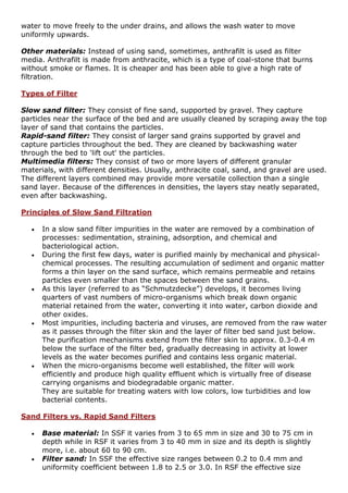 water to move freely to the under drains, and allows the wash water to move
uniformly upwards.
Other materials: Instead of using sand, sometimes, anthrafilt is used as filter
media. Anthrafilt is made from anthracite, which is a type of coal-stone that burns
without smoke or flames. It is cheaper and has been able to give a high rate of
filtration.
Types of Filter
Slow sand filter: They consist of fine sand, supported by gravel. They capture
particles near the surface of the bed and are usually cleaned by scraping away the top
layer of sand that contains the particles.
Rapid-sand filter: They consist of larger sand grains supported by gravel and
capture particles throughout the bed. They are cleaned by backwashing water
through the bed to 'lift out' the particles.
Multimedia filters: They consist of two or more layers of different granular
materials, with different densities. Usually, anthracite coal, sand, and gravel are used.
The different layers combined may provide more versatile collection than a single
sand layer. Because of the differences in densities, the layers stay neatly separated,
even after backwashing.
Principles of Slow Sand Filtration
 In a slow sand filter impurities in the water are removed by a combination of
processes: sedimentation, straining, adsorption, and chemical and
bacteriological action.
 During the first few days, water is purified mainly by mechanical and physical-
chemical processes. The resulting accumulation of sediment and organic matter
forms a thin layer on the sand surface, which remains permeable and retains
particles even smaller than the spaces between the sand grains.
 As this layer (referred to as “Schmutzdecke”) develops, it becomes living
quarters of vast numbers of micro-organisms which break down organic
material retained from the water, converting it into water, carbon dioxide and
other oxides.
 Most impurities, including bacteria and viruses, are removed from the raw water
as it passes through the filter skin and the layer of filter bed sand just below.
The purification mechanisms extend from the filter skin to approx. 0.3-0.4 m
below the surface of the filter bed, gradually decreasing in activity at lower
levels as the water becomes purified and contains less organic material.
 When the micro-organisms become well established, the filter will work
efficiently and produce high quality effluent which is virtually free of disease
carrying organisms and biodegradable organic matter.
They are suitable for treating waters with low colors, low turbidities and low
bacterial contents.
Sand Filters vs. Rapid Sand Filters
 Base material: In SSF it varies from 3 to 65 mm in size and 30 to 75 cm in
depth while in RSF it varies from 3 to 40 mm in size and its depth is slightly
more, i.e. about 60 to 90 cm.
 Filter sand: In SSF the effective size ranges between 0.2 to 0.4 mm and
uniformity coefficient between 1.8 to 2.5 or 3.0. In RSF the effective size
 