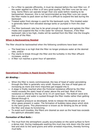  For a filter to operate efficiently, it must be cleaned before the next filter run. If
the water applied to a filter is of very good quality, the filter runs can be very
long. Some filters can operate longer than one week before needing to be
backwashed. However, this is not recommended as long filter runs can cause
the filter media to pack down so that it is difficult to expand the bed during the
backwash.
 Treated water from storage is used for the backwash cycle. This treated water
is generally taken from elevated storage tanks or pumped in from the clear
well.
 The filter backwash rate has to be great enough to expand and agitate the filter
media and suspend the floc in the water for removal. However, if the filter
backwash rate is too high, media will be washed from the filter into the troughs
and out of the filter.
When is Backwashing Needed
The filter should be backwashed when the following conditions have been met:
 The head loss is so high that the filter no longer produces water at the desired
rate; and/or
 Floc starts to break through the filter and the turbidity in the filter effluent
increases; and/or
 A filter run reaches a given hour of operation.
Operational Troubles in Rapid Gravity Filters
Air Binding :
 When the filter is newly commissioned, the loss of head of water percolating
through the filter is generally very small. However, the loss of head goes on
increasing as more and more impurities get trapped into it.
 A stage is finally reached when the frictional resistance offered by the filter
media exceeds the static head of water above the and bed. Most of this
resistance is offered by the top 10 to 15 cm sand layer. The bottom sand acts
like a vacuum, and water is sucked through the filter media rather than getting
filtered through it.
 The negative pressure so developed, tends to release the dissolved air and
other gases present in water. The formation of bubbles takes place which stick
to the sand grains. This phenomenon is known as Air Binding as the air binds
the filter and stops its functioning.
 To avoid such troubles, the filters are cleaned as soon as the head loss exceeds
the optimum allowable value.
Formation of Mud Balls :
 The mud from the atmosphere usually accumulates on the sand surface to form
a dense mat. During inadequate washing this mud may sink down into the sand
bed and stick to the sand grains and other arrested impurities, thereby forming
mud balls.
 