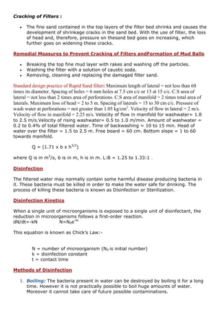 Cracking of Filters :
 The fine sand contained in the top layers of the filter bed shrinks and causes the
development of shrinkage cracks in the sand bed. With the use of filter, the loss
of head and, therefore, pressure on thesand bed goes on increasing, which
further goes on widening these cracks.
Remedial Measures to Prevent Cracking of Filters andFormation of Mud Balls
 Breaking the top fine mud layer with rakes and washing off the particles.
 Washing the filter with a solution of caustic soda.
 Removing, cleaning and replacing the damaged filter sand.
Standard design practice of Rapid Sand filter: Maximum length of lateral = not less than 60
times its diameter. Spacing of holes = 6 mm holes at 7.5 cm c/c or 13 at 15 c/c. C.S area of
lateral = not less than 2 times area of perforations. C.S area of manifold = 2 times total area of
laterals. Maximum loss of head = 2 to 5 m. Spacing of laterals = 15 to 30 cm c/c. Pressure of
wash water at perforations = not greater than 1.05 kg/cm2
. Velocity of flow in lateral = 2 m/s.
Velocity of flow in manifold = 2.25 m/s. Velocity of flow in manifold for washwater= 1.8
to 2.5 m/s.Velocity of rising washwater= 0.5 to 1.0 m/min. Amount of washwater =
0.2 to 0.4% of total filtered water. Time of backwashing = 10 to 15 min. Head of
water over the filter = 1.5 to 2.5 m. Free board = 60 cm. Bottom slope = 1 to 60
towards manifold.
Q = (1.71 x b x h3/2
)
where Q is in m3
/s, b is in m, h is in m. L:B = 1.25 to 1.33:1 .
Disinfection
The filtered water may normally contain some harmful disease producing bacteria in
it. These bacteria must be killed in order to make the water safe for drinking. The
process of killing these bacteria is known as Disinfection or Sterilization.
Disinfection Kinetics
When a single unit of microorganisms is exposed to a single unit of disinfectant, the
reduction in microorganisms follows a first-order reaction.
dN/dt=-kN N=N0e-kt
This equation is known as Chick’s Law:-
N = number of microorganism (N0 is initial number)
k = disinfection constant
t = contact time
Methods of Disinfection
1. Boiling: The bacteria present in water can be destroyed by boiling it for a long
time. However it is not practically possible to boil huge amounts of water.
Moreover it cannot take care of future possible contaminations.
 
