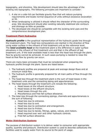 topography, and shoreline. Site development should take the advantage of the
existing site topography. The following principles are important to consider:
1. A site on a side-hill can facilitate gravity flow that will reduce pumping
requirements and locate normal sequence of units without excessive excavation
or fill.
2. When landscaping is utilized it should reflect the character of the surrounding
area. Site development should alter existing naturally stabilized site contours
and drainage as little as possible.
3. The developed site should be compatible with the existing land uses and the
comprehensive development plan.
Treatment Plant Hydraulics
Hydraulic profile is the graphical representation of the hydraulic grade line through
the treatment plant. The head loss computations are started in the direction of flow
using water surface in the influent of first treatment unit as the reference level.
The total available head at the treatment plant is the difference in water surface
elevations in the influent of first treatment unit and that in the effluent of last
treatment unit. If the total available head is less than the head loss through the plant,
flow by gravity cannot be achieved. In such cases pumping is needed to raise the
head so that flow by gravity can occur.
There are many basic principles that must be considered when preparing the
hydraulic profile through the plant. Some are listed below:
1. The hydraulic profiles are prepared at peak and average design flows and at
minimum initial flow.
2. The hydraulic profile is generally prepared for all main paths of flow through the
plant.
3. The head loss through the treatment plant is the sum of head losses in the
treatment units and the connecting piping and appurtenances.
4. The head losses through the treatment unit include the following:
a. Head losses at the influent structure.
b. Head losses at the effluent structure.
c. Head losses through the unit.
d. Miscellaneous and free fall surface allowance.
5. The total loss through the connecting pipings, channels and appurtenances is
the sum of following:
a. Head loss due to entrance.
b. Head loss due to exit.
c. Head loss due to contraction and enlargement.
d. Head loss due to friction.
e. Head loss due to bends, fittings, gates, valves, and meters.
f. Head required over weir and other hydraulic controls.
g. Free-fall surface allowance.
Water Distribution Systems
The purpose of distribution system is to deliver water to consumer with appropriate
quality, quantity and pressure. Distribution system is used to describe collectively the
facilities used to supply water from its source to the point of usage.
 