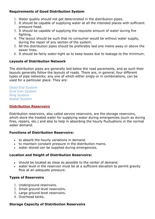 Requirements of Good Distribution System
1. Water quality should not get deteriorated in the distribution pipes.
2. It should be capable of supplying water at all the intended places with sufficient
pressure head.
3. It should be capable of supplying the requisite amount of water during fire
fighting.
4. The layout should be such that no consumer would be without water supply,
during the repair of any section of the system.
5. All the distribution pipes should be preferably laid one metre away or above the
sewer lines.
6. It should be fairly water-tight as to keep losses due to leakage to the minimum.
Layouts of Distribution Network
The distribution pipes are generally laid below the road pavements, and as such their
layouts generally follow the layouts of roads. There are, in general, four different
types of pipe networks; any one of which either singly or in combinations, can be
used for a particular place. They are:
Dead End System
Grid Iron System
Ring System
Radial System
Distribution Reservoirs
Distribution reservoirs, also called service reservoirs, are the storage reservoirs,
which store the treated water for supplying water during emergencies (such as during
fires, repairs, etc.) and also to help in absorbing the hourly fluctuations in the normal
water demand.
Functions of Distribution Reservoirs:
 to absorb the hourly variations in demand.
 to maintain constant pressure in the distribution mains.
 water stored can be supplied during emergencies.
Location and Height of Distribution Reservoirs:
 should be located as close as possible to the center of demand.
 water level in the reservoir must be at a sufficient elevation to permit gravity
flow at an adequate pressure.
Types of Reservoirs
1. Underground reservoirs.
2. Small ground level reservoirs.
3. Large ground level reservoirs.
4. Overhead tanks.
Storage Capacity of Distribution Reservoirs
 