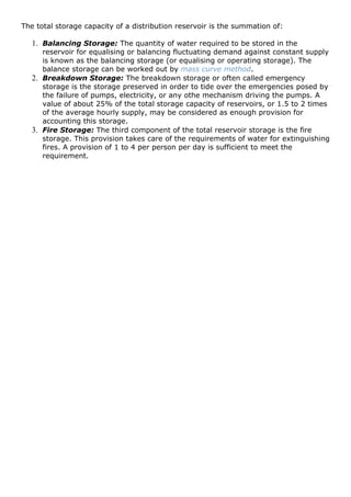 The total storage capacity of a distribution reservoir is the summation of:
1. Balancing Storage: The quantity of water required to be stored in the
reservoir for equalising or balancing fluctuating demand against constant supply
is known as the balancing storage (or equalising or operating storage). The
balance storage can be worked out by mass curve method.
2. Breakdown Storage: The breakdown storage or often called emergency
storage is the storage preserved in order to tide over the emergencies posed by
the failure of pumps, electricity, or any othe mechanism driving the pumps. A
value of about 25% of the total storage capacity of reservoirs, or 1.5 to 2 times
of the average hourly supply, may be considered as enough provision for
accounting this storage.
3. Fire Storage: The third component of the total reservoir storage is the fire
storage. This provision takes care of the requirements of water for extinguishing
fires. A provision of 1 to 4 per person per day is sufficient to meet the
requirement.
 