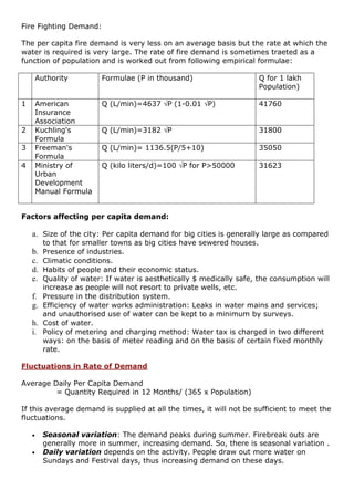Fire Fighting Demand:
The per capita fire demand is very less on an average basis but the rate at which the
water is required is very large. The rate of fire demand is sometimes traeted as a
function of population and is worked out from following empirical formulae:
Authority Formulae (P in thousand) Q for 1 lakh
Population)
1 American
Insurance
Association
Q (L/min)=4637 P (1-0.01 P) 41760
2 Kuchling's
Formula
Q (L/min)=3182 P 31800
3 Freeman's
Formula
Q (L/min)= 1136.5(P/5+10) 35050
4 Ministry of
Urban
Development
Manual Formula
Q (kilo liters/d)=100 P for P>50000 31623
Factors affecting per capita demand:
a. Size of the city: Per capita demand for big cities is generally large as compared
to that for smaller towns as big cities have sewered houses.
b. Presence of industries.
c. Climatic conditions.
d. Habits of people and their economic status.
e. Quality of water: If water is aesthetically $ medically safe, the consumption will
increase as people will not resort to private wells, etc.
f. Pressure in the distribution system.
g. Efficiency of water works administration: Leaks in water mains and services;
and unauthorised use of water can be kept to a minimum by surveys.
h. Cost of water.
i. Policy of metering and charging method: Water tax is charged in two different
ways: on the basis of meter reading and on the basis of certain fixed monthly
rate.
Fluctuations in Rate of Demand
Average Daily Per Capita Demand
= Quantity Required in 12 Months/ (365 x Population)
If this average demand is supplied at all the times, it will not be sufficient to meet the
fluctuations.
 Seasonal variation: The demand peaks during summer. Firebreak outs are
generally more in summer, increasing demand. So, there is seasonal variation .
 Daily variation depends on the activity. People draw out more water on
Sundays and Festival days, thus increasing demand on these days.
 
