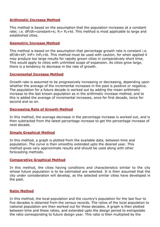 Arithmetic Increase Method
This method is based on the assumption that the population increases at a constant
rate; i.e. dP/dt=constant=k; Pt= P0+kt. This method is most applicable to large and
established cities.
Geometric Increase Method
This method is based on the assumption that percentage growth rate is constant i.e.
dP/dt=kP; lnP= lnP0+kt. This method must be used with caution, for when applied it
may produce too large results for rapidly grown cities in comparatively short time.
This would apply to cities with unlimited scope of expansion. As cities grow large,
there is a tendency to decrease in the rate of growth.
Incremental Increase Method
Growth rate is assumed to be progressively increasing or decreasing, depending upon
whether the average of the incremental increases in the past is positive or negative.
The population for a future decade is worked out by adding the mean arithmetic
increase to the last known population as in the arithmetic increase method, and to
this is added the average of incremental increases, once for first decade, twice for
second and so on.
Decreasing Rate of Growth Method
In this method, the average decrease in the percentage increase is worked out, and is
then subtracted from the latest percentage increase to get the percentage increase of
next decade.
Simple Graphical Method
In this method, a graph is plotted from the available data, between time and
population. The curve is then smoothly extended upto the desired year. This
method gives very approximate results and should be used along with other
forecasting methods.
Comparative Graphical Method
In this method, the cities having conditions and characteristics similar to the city
whose future population is to be estimated are selected. It is then assumed that the
city under consideration will develop, as the selected similar cities have developed in
the past.
Ratio Method
In this method, the local population and the country's population for the last four to
five decades is obtained from the census records. The ratios of the local population to
national population are then worked out for these decades. A graph is then plotted
between time and these ratios, and extended upto the design period to extrapolate
the ratio corresponding to future design year. This ratio is then multiplied by the
 
