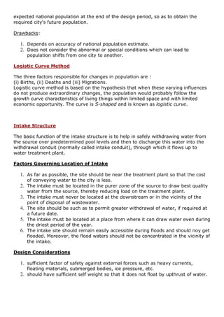 expected national population at the end of the design period, so as to obtain the
required city's future population.
Drawbacks:
1. Depends on accuracy of national population estimate.
2. Does not consider the abnormal or special conditions which can lead to
population shifts from one city to another.
Logistic Curve Method
The three factors responsible for changes in population are :
(i) Births, (ii) Deaths and (iii) Migrations.
Logistic curve method is based on the hypothesis that when these varying influences
do not produce extraordinary changes, the population would probably follow the
growth curve characteristics of living things within limited space and with limited
economic opportunity. The curve is S-shaped and is known as logistic curve.
Intake Structure
The basic function of the intake structure is to help in safely withdrawing water from
the source over predetermined pool levels and then to discharge this water into the
withdrawal conduit (normally called intake conduit), through which it flows up to
water treatment plant.
Factors Governing Location of Intake
1. As far as possible, the site should be near the treatment plant so that the cost
of conveying water to the city is less.
2. The intake must be located in the purer zone of the source to draw best quality
water from the source, thereby reducing load on the treatment plant.
3. The intake must never be located at the downstream or in the vicinity of the
point of disposal of wastewater.
4. The site should be such as to permit greater withdrawal of water, if required at
a future date.
5. The intake must be located at a place from where it can draw water even during
the driest period of the year.
6. The intake site should remain easily accessible during floods and should noy get
flooded. Moreover, the flood waters should not be concentrated in the vicinity of
the intake.
Design Considerations
1. sufficient factor of safety against external forces such as heavy currents,
floating materials, submerged bodies, ice pressure, etc.
2. should have sufficient self weight so that it does not float by upthrust of water.
 