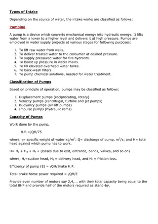 Types of Intake
Depending on the source of water, the intake works are classified as follows:
Pumping
A pump is a device which converts mechanical energy into hydraulic energy. It lifts
water from a lower to a higher level and delivers it at high pressure. Pumps are
employed in water supply projects at various stages for following purposes:
1. To lift raw water from wells.
2. To deliver treated water to the consumer at desired pressure.
3. To supply pressured water for fire hydrants.
4. To boost up pressure in water mains.
5. To fill elevated overhead water tanks.
6. To back-wash filters.
7. To pump chemical solutions, needed for water treatment.
Classification of Pumps
Based on principle of operation, pumps may be classified as follows:
1. Displacement pumps (reciprocating, rotary)
2. Velocity pumps (centrifugal, turbine and jet pumps)
3. Buoyancy pumps (air lift pumps)
4. Impulse pumps (hydraulic rams)
Capacity of Pumps
Work done by the pump,
H.P.=QH/75
where, = specific weight of water kg/m3
, Q= discharge of pump, m3
/s; and H= total
head against which pump has to work.
H= Hs + Hd + Hf + (losses due to exit, entrance, bends, valves, and so on)
where, Hs=suction head, Hd = delivery head, and Hf = friction loss.
Efficiency of pump (E) = QH/Brake H.P.
Total brake horse power required = QH/E
Provide even number of motors say 2,4,... with their total capacity being equal to the
total BHP and provide half of the motors required as stand-by.
 