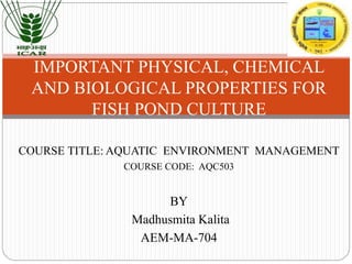 COURSE TITLE: AQUATIC ENVIRONMENT MANAGEMENT
COURSE CODE: AQC503
BY
Madhusmita Kalita
AEM-MA-704
IMPORTANT PHYSICAL, CHEMICAL
AND BIOLOGICAL PROPERTIES FOR
FISH POND CULTURE
 
