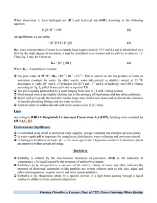 Priodeep Chowdhury; Lecturer; Dept. of CEE; Uttara University.//Water Quality.
Water dissociates to form hydrogen ion (H+
) and hydroxyl ion (OH-
) according to the following
equation:
H2O=H+
+ OH-
(2)
At equilibrium, we can write,
= [H+
][OH-
]/ [H20] (3)
But, since concentration of water is extremely large (approximately 55.5 mol/L) and is diminished very
little by the slight degree of ionization, it may be considered as a constant and its activity is taken as 1.0.
Thus, Eq. 3 may be written as:
Kw = [H+
][OH-
] (4)
Where Kw = Equilibrium Constant
 For pure water at 25 C, 1Kw = 1477
101010 
 . This is known as the ion product of water or
ionization constant for water. In other words, water (dc-ionized or distilled water) at 25 0C
dissociates to yield 10-7
mol/L of hydrogen ion (H+
) and 10-7
mol/L of hydroxyl ion (OH-
). Hence,
according to Eq. 1, pH of deionized water is equal to 7.0.
 The pH is usually represented by a scale ranging from zero to 14 with 7 being neutral.
 Most natural waters are slightly alkaline due to the presence of bicarbonate and less often carbonate.
 Water with pH outside the desirable neutral range may exhibit sour tastes and accelerate the corrosion
of metallic plumbing fittings and hot water services.
 Aeration removes carbon dioxide and hence causes a rise in pH value.
Limit
According to WHO & Bangladesh Environment Preservation Act (1997), drinking water standard for
pH is 6.5 - 8.5.
Environmental Significance
 A controlled value of pH is desired in water supplies, sewage treatment and chemical process plants.
 In water supply pH is important for coagulation, disinfection, water softening and corrosion control.
 In biological treatment of waste pH is the most significant. Organisms involved in treatment plants
are operative within certain pH range.
Turbidity
 Turbidity is defined by the International Standards Organization (ISO) as the reduction of
transparency of a liquid caused by the presence of undissolved matter.
 Turbidity can be interpreted as a measure of the relative clarity of water and often indicates the
presence of dispersed, suspended solids; particles not in true solution such as silt, clay, algae and
other microorganisms; organic matter and other minute particles.
 Turbidity is the phenomena where by a specific portion of a light beam passing through a liquid
medium is deflected from undissolved particles.
 