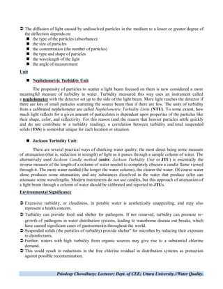 Priodeep Chowdhury; Lecturer; Dept. of CEE; Uttara University.//Water Quality.
 The diffusion of light caused by undissolved particles in the medium to a lesser or greater degree of
the deflection depends on:
 the type of the particles (absorbance)
 the size of particles
 the concentration (the number of particles)
 the type and shape of particles
 the wavelength of the light
 the angle of measurement
Unit
 Nephelometric Turbidity Unit
The propensity of particles to scatter a light beam focused on them is now considered a more
meaningful measure of turbidity in water. Turbidity measured this way uses an instrument called
a nephelometer with the detector set up to the side of the light beam. More light reaches the detector if
there are lots of small particles scattering the source beam than if there are few. The units of turbidity
from a calibrated nephelometer are called Nephelometric Turbidity Units (NTU). To some extent, how
much light reflects for a given amount of particulates is dependent upon properties of the particles like
their shape, color, and reflectivity. For this reason (and the reason that heavier particles settle quickly
and do not contribute to a turbidity reading), a correlation between turbidity and total suspended
solids (TSS) is somewhat unique for each location or situation.
 Jackson Turbidity Unit:
There are several practical ways of checking water quality, the most direct being some measure
of attenuation (that is, reduction in strength) of light as it passes through a sample column of water. The
alternatively used Jackson Candle method (units: Jackson Turbidity Unit or JTU) is essentially the
inverse measure of the length of a column of water needed to completely obscure a candle flame viewed
through it. The more water needed (the longer the water column), the clearer the water. Of course water
alone produces some attenuation, and any substances dissolved in the water that produce color can
attenuate some wavelengths. Modern instruments do not use candles, but this approach of attenuation of
a light beam through a column of water should be calibrated and reported in JTUs.
Environmental Significance
 Excessive turbidity, or cloudiness, in potable water is aesthetically unappealing, and may also
represent a health concern.
 Turbidity can provide food and shelter for pathogens. If not removed, turbidity can promote re
growth of pathogens in water distribution systems, leading to waterborne disease out-breaks, which
have caused significant cases of gastroenteritis throughout the world.
 Suspended solids (the particles of turbidity) provide shelter" for microbes by reducing their exposure
to disinfectants.
 Further, waters with high turbidity from organic sources may give rise to a substantial chlorine
demand.
 This could result in reductions in the free chlorine residual in distribution systems as protection
against possible recontamination.
 