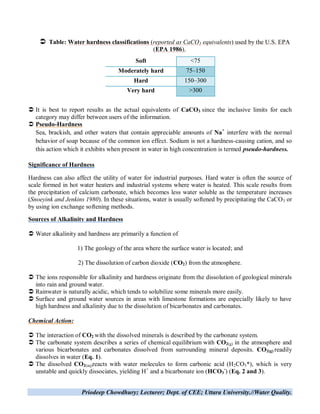 Priodeep Chowdhury; Lecturer; Dept. of CEE; Uttara University.//Water Quality.
 Table: Water hardness classifications (reported as CaCO3 equivalents) used by the U.S. EPA
(EPA 1986).
 It is best to report results as the actual equivalents of CaCO3 since the inclusive limits for each
category may differ between users of the information.
 Pseudo-Hardness
Sea, brackish, and other waters that contain appreciable amounts of Na+
interfere with the normal
behavior of soap because of the common ion effect. Sodium is not a hardness-causing cation, and so
this action which it exhibits when present in water in high concentration is termed pseudo-hardness.
Significance of Hardness
Hardness can also affect the utility of water for industrial purposes. Hard water is often the source of
scale formed in hot water heaters and industrial systems where water is heated. This scale results from
the precipitation of calcium carbonate, which becomes less water soluble as the temperature increases
(Snoeyink and Jenkins 1980). In these situations, water is usually softened by precipitating the CaCO3 or
by using ion exchange softening methods.
Sources of Alkalinity and Hardness
 Water alkalinity and hardness are primarily a function of
1) The geology of the area where the surface water is located; and
2) The dissolution of carbon dioxide (CO2) from the atmosphere.
 The ions responsible for alkalinity and hardness originate from the dissolution of geological minerals
into rain and ground water.
 Rainwater is naturally acidic, which tends to solubilize some minerals more easily.
 Surface and ground water sources in areas with limestone formations are especially likely to have
high hardness and alkalinity due to the dissolution of bicarbonates and carbonates.
Chemical Action:
 The interaction of CO2 with the dissolved minerals is described by the carbonate system.
 The carbonate system describes a series of chemical equilibrium with CO2(g) in the atmosphere and
various bicarbonates and carbonates dissolved from surrounding mineral deposits. CO2(g) readily
dissolves in water (Eq. 1).
 The dissolved CO2(aq)reacts with water molecules to form carbonic acid (H2CO3*), which is very
unstable and quickly dissociates, yielding H+
and a bicarbonate ion (HCO3
-
) (Eq. 2 and 3).
Soft <75
Moderately hard 75–150
Hard 150–300
Very hard >300
 