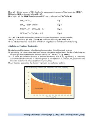 Priodeep Chowdhury; Lecturer; Dept. of CEE; Uttara University.//Water Quality.
 At pH = 6.3, the amount of CO2 dissolved in water equals the amount of bicarbonate ion (HCO3
-
).
 Dissolved CO2 is dominant when pH < 6.3.
 At higher pH, the HCO3
-
dissociates to yield H+
and a carbonate ion (CO3
2-
) (Eq. 4).
CO2(g)↔CO2(aq) Eq. 1
CO2(aq) + H2O↔H2CO3* Eq. 2
H2CO3*↔H+
+ HCO3
-
pKa= 6.3 Eq. 3
HCO3
-
↔H+
+ CO3
=
pKa= 10.3 Eq. 4
 At pH 10.3, the bicarbonate ion concentration equals the carbonate ion concentration.
 CO3
2-
is dominant at pH > 10.3, and HCO3
-
dominates between pH 6.3 and 10.3.
 The pH of most natural waters falls in the 6 to 9 range because of the bicarbonate buffering.
Alkalinity and Hardness Relationship
 Alkalinity and hardness are related through common ions formed in aquatic systems.
 Specifically, the counter-ions associated with the bicarbonate and carbonate fraction of alkalinity are
the principal ions responsible for hardness (usually Ca++
and Mg++
) (Eq. 3 and 4).
 As a result, the carbonate fraction of hardness (expressed as CaCO3 equivalents) is chemically
equivalent to the bicarbonates of alkalinity present in water (Burton Jr. and Pitt 2002) in areas where
the water interacts with limestone (Timmons et al. 2002).
 Any hardness greater than the alkalinity represents non-carbonate hardness.
 