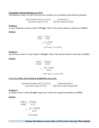 Priodeep Chowdhury; Lecturer; Dept. of CEE; Uttara University.//Water Quality.
Calculating Calcium Hardness as CaCO3
The hardness (in mg/L as CaCO3) for any given metallic ion is calculated using following Equation:
Problem1.
A water sample has calcium content of 51 mg/L. What is this calcium hardness expressed as CaCO3?
Solution
Problem 2.
The calcium content of a water sample is 26 mg/L. What is this calcium hardness expressed as CaCO3?
Solution
CALCULATING MAGNESIUM HARDNESS AS CaCO3
Problem 3.
A sample of water contains 24 mg/L magnesium. Express this magnesium hardness as CaCO3.
Solution
 