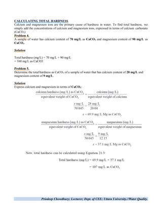 Priodeep Chowdhury; Lecturer; Dept. of CEE; Uttara University.//Water Quality.
CALCULATING TOTAL HARDNESS
Calcium and magnesium ions are the primary cause of hardness in water. To find total hardness, we
simply add the concentrations of calcium and magnesium ions, expressed in terms of calcium carbonate
(CaCO3)
Problem 4.
A sample of water has calcium content of 70 mg/L as CaCO3 and magnesium content of 90 mg/L as
CaCO3.
Solution
Total hardness (mg/L) = 70 mg/L + 90 mg/L
= 160 mg/L as CaCO3
Problem 5.
Determine the total hardness as CaCO3 of a sample of water that has calcium content of 28 mg/L and
magnesium content of 9 mg/L.
Solution
Express calcium and magnesium in terms of CaCO3:
 