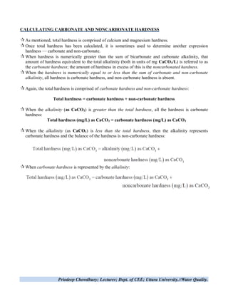 Priodeep Chowdhury; Lecturer; Dept. of CEE; Uttara University.//Water Quality.
CALCULATING CARBONATE AND NONCARBONATE HARDNESS
As mentioned, total hardness is comprised of calcium and magnesium hardness.
Once total hardness has been calculated, it is sometimes used to determine another expression
hardness — carbonate and non-carbonate.
When hardness is numerically greater than the sum of bicarbonate and carbonate alkalinity, that
amount of hardness equivalent to the total alkalinity (both in units of mg CaCO3/L) is referred to as
the carbonate hardness; the amount of hardness in excess of this is the noncarbonated hardness.
When the hardness is numerically equal to or less than the sum of carbonate and non-carbonate
alkalinity, all hardness is carbonate hardness, and non-carbonate hardness is absent.
Again, the total hardness is comprised of carbonate hardness and non-carbonate hardness:
Total hardness = carbonate hardness + non-carbonate hardness
When the alkalinity (as CaCO3) is greater than the total hardness, all the hardness is carbonate
hardness:
Total hardness (mg/L) as CaCO3 = carbonate hardness (mg/L) as CaCO3
When the alkalinity (as CaCO3) is less than the total hardness, then the alkalinity represents
carbonate hardness and the balance of the hardness is non-carbonate hardness:
When carbonate hardness is represented by the alkalinity:
 