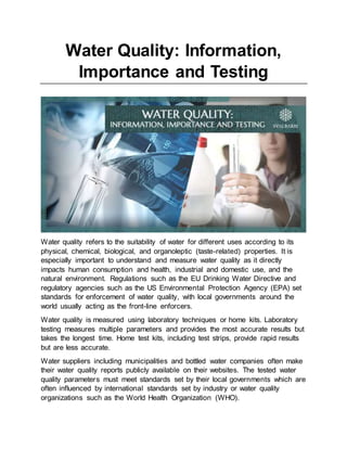 Water Quality: Information,
Importance and Testing
Water quality refers to the suitability of water for different uses according to its
physical, chemical, biological, and organoleptic (taste-related) properties. It is
especially important to understand and measure water quality as it directly
impacts human consumption and health, industrial and domestic use, and the
natural environment. Regulations such as the EU Drinking Water Directive and
regulatory agencies such as the US Environmental Protection Agency (EPA) set
standards for enforcement of water quality, with local governments around the
world usually acting as the front-line enforcers.
Water quality is measured using laboratory techniques or home kits. Laboratory
testing measures multiple parameters and provides the most accurate results but
takes the longest time. Home test kits, including test strips, provide rapid results
but are less accurate.
Water suppliers including municipalities and bottled water companies often make
their water quality reports publicly available on their websites. The tested water
quality parameters must meet standards set by their local governments which are
often influenced by international standards set by industry or water quality
organizations such as the World Health Organization (WHO).
 