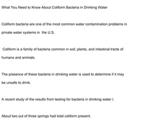 What You Need to Know About Coliform Bacteria in Drinking Water
Coliform bacteria are one of the most common water contamination problems in
private water systems in the U.S.
Coliform is a family of bacteria common in soil, plants, and intestinal tracts of
humans and animals.
The presence of these bacteria in drinking water is used to determine if it may
be unsafe to drink.
A recent study of the results from testing for bacteria in drinking water i:
About two out of three springs had total coliform present.
 