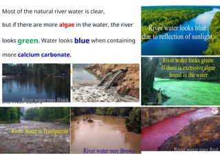 Most of the natural river water is clear,
but if there are more algae in the water, the river
looks green. Water looks blue when containing
more calcium carbonate,
looks red with more sulfur, and looks black
with more mud. Industrial pollution also changes
the river colors
 
