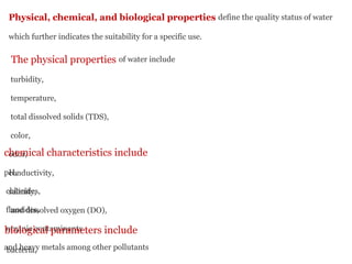 Physical, chemical, and biological properties define the quality status of water
which further indicates the suitability for a specific use.
The physical properties of water include
turbidity,
temperature,
total dissolved solids (TDS),
color,
odor,
conductivity,
salinity,
and dissolved oxygen (DO),
chemical characteristics include
pH,
chlorides,
fluorides,
organic contaminants
and heavy metals among other pollutants
biological parameters include
bacteria,
 