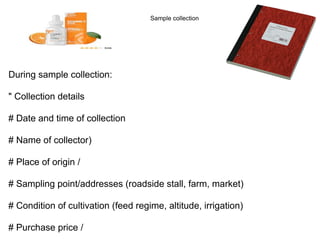 During sample collection:
" Collection details
# Date and time of collection
# Name of collector)
# Place of origin /
# Sampling point/addresses (roadside stall, farm, market)
# Condition of cultivation (feed regime, altitude, irrigation)
# Purchase price /
Sample collection
 