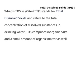 :
Total Dissolved Solids (TDS)
What is TDS in Water? TDS stands for Total
Dissolved Solids and refers to the total
concentration of dissolved substances in
drinking water. TDS comprises inorganic salts
and a small amount of organic matter as well.
 