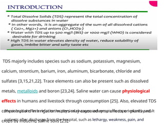 TDS majorly includes species such as sodium, potassium, magnesium,
calcium, strontium, barium, iron, aluminum, bicarbonate, chloride and
sulfates [3,15,21,22]. Trace elements can also be present such as dissolved
metals, metalloids and boron [23,24]. Saline water can cause physiological
effects in humans and livestock through consumption [25]. Also, elevated TDS
concentrations in irrigation waters may cause adverse effects on plants and
crops by inducing saline soils [25].
Physiological effects refer to the physical changes and symptoms experienced by adult
patients after discharge from the hospital, such as lethargy, weakness, pain, and
 