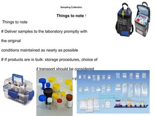 Things to note
# Deliver samples to the laboratory promptly with
the original
conditions maintained as nearly as possible
# If products are in bulk: storage procedures, choice of
containers, modes of transport should be considered
# Use containers that are clean, dry, leak-proof, widemouthed, sterile, and of a
size suitable for samples of the product.
Sampling Collection
Things to note ‫ا‬
 