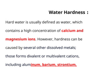 :
Water Hardness
Hard water is usually defined as water, which
contains a high concentration of calcium and
magnesium ions. However, hardness can be
caused by several other dissolved metals;
those forms divalent or multivalent cations,
including aluminum, barium, strontium,
 