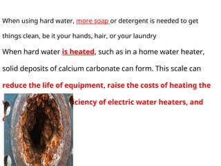 When using hard water, more soap or detergent is needed to get
things clean, be it your hands, hair, or your laundry
When hard water is heated, such as in a home water heater,
solid deposits of calcium carbonate can form. This scale can
reduce the life of equipment, raise the costs of heating the
water, lower the efficiency of electric water heaters, and
clog pipes
 