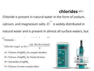 :
chlorides (Cl
-
)
.
Chloride is present in natural water in the form of sodium,
calcium, and magnesium salts. Cl
−
is widely distributed in
natural water and is present in almost all surface waters, but
the content varies widely from 10 to 20 mg/L in river water to
19,000 mg/L in seawater.
 