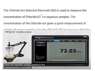The Chloride Ion-Selective Electrode (ISE) is used to measure the
concentration of Chloride (Cl
–
) in aqueous samples. The
concentration of the Chloride ion gives a quick measurement of
salinity of water samples. Use the Chloride ISE to measure chloride
levels in ocean saltwater or salt in food samples.
 