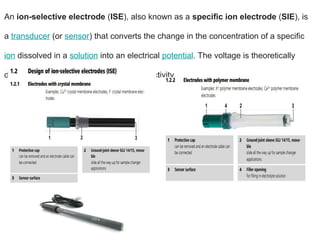 An ion-selective electrode (ISE), also known as a specific ion electrode (SIE), is
a transducer (or sensor) that converts the change in the concentration of a specific
ion dissolved in a solution into an electrical potential. The voltage is theoretically
dependent on the logarithm of the ionic activity,
 