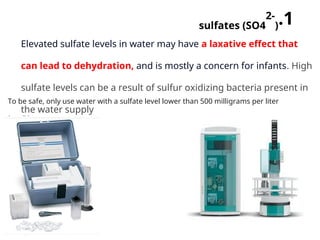 .1
sulfates (SO4
2-
)
Elevated sulfate levels in water may have a laxative effect that
can lead to dehydration, and is mostly a concern for infants. High
sulfate levels can be a result of sulfur oxidizing bacteria present in
the water supply
To be safe, only use water with a sulfate level lower than 500 milligrams per liter
(mg/L)
 