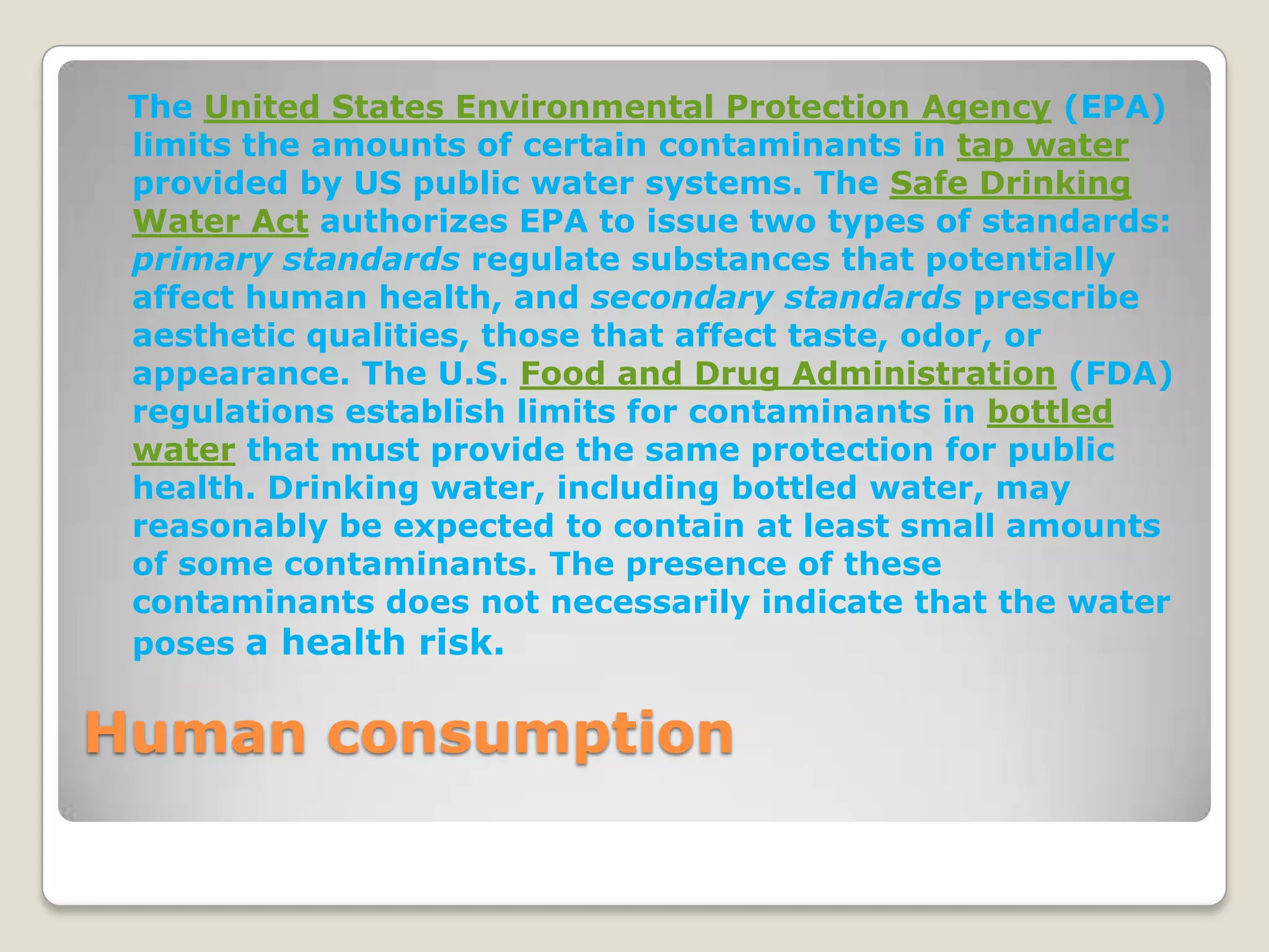 The United States Environmental Protection Agency (EPA)
 limits the amounts of certain contaminants in tap water
 provided by US public water systems. The Safe Drinking
 Water Act authorizes EPA to issue two types of standards:
 primary standards regulate substances that potentially
 affect human health, and secondary standards prescribe
 aesthetic qualities, those that affect taste, odor, or
 appearance. The U.S. Food and Drug Administration (FDA)
 regulations establish limits for contaminants in bottled
 water that must provide the same protection for public
 health. Drinking water, including bottled water, may
 reasonably be expected to contain at least small amounts
 of some contaminants. The presence of these
 contaminants does not necessarily indicate that the water
 poses a health risk.


Human consumption
 