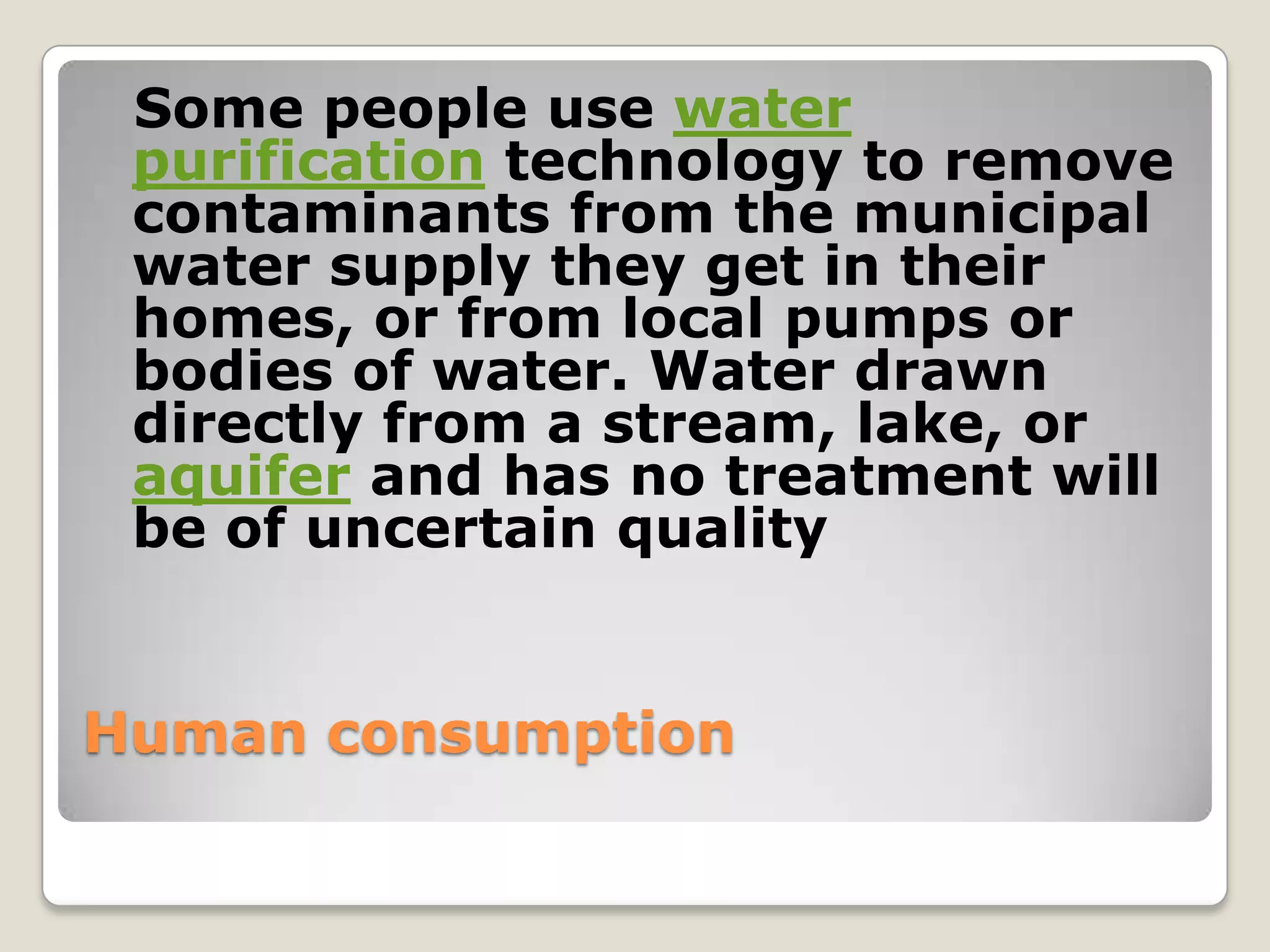 Some people use water
 purification technology to remove
 contaminants from the municipal
 water supply they get in their
 homes, or from local pumps or
 bodies of water. Water drawn
 directly from a stream, lake, or
 aquifer and has no treatment will
 be of uncertain quality


Human consumption
 