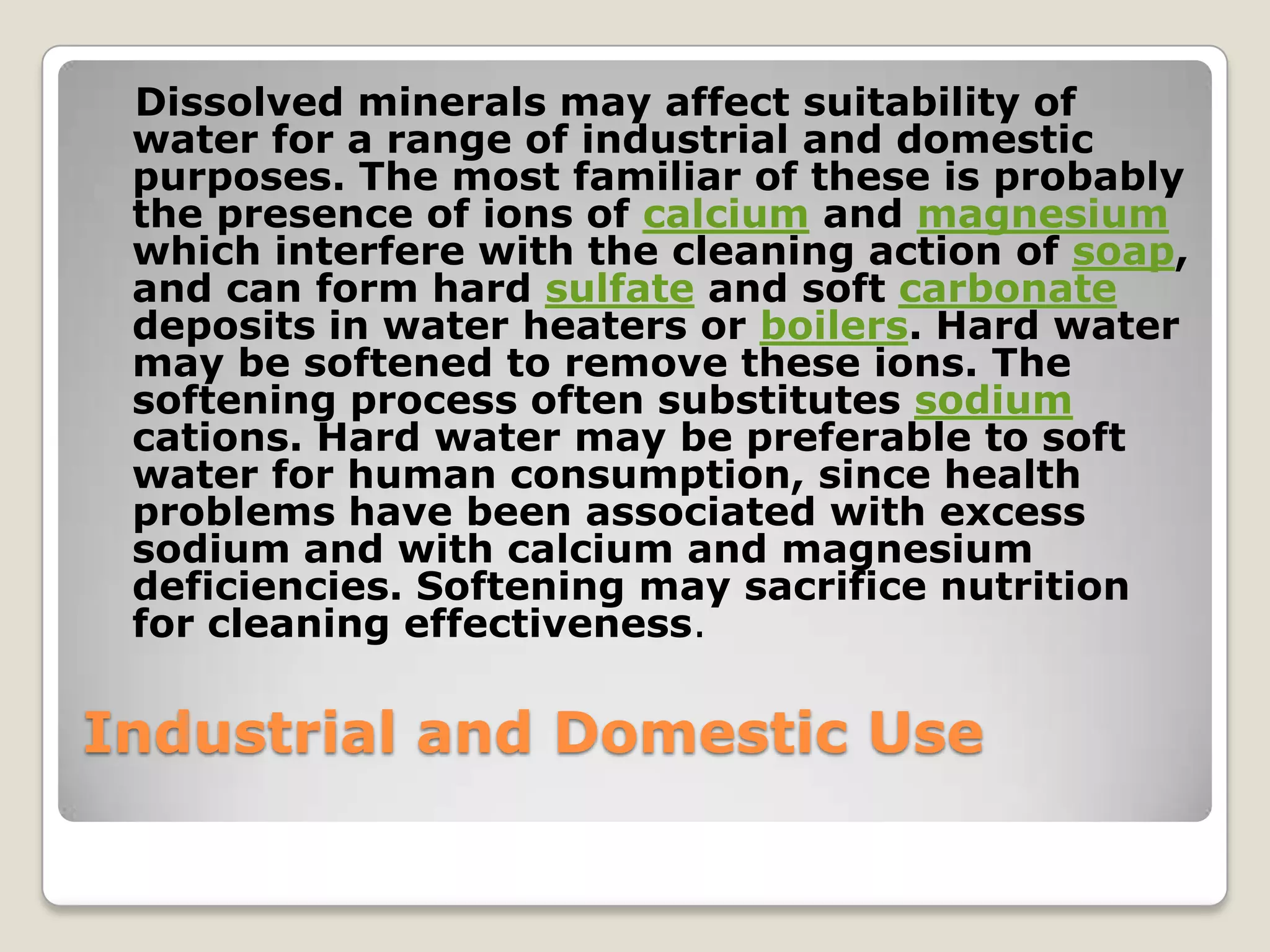 Dissolved minerals may affect suitability of
 water for a range of industrial and domestic
 purposes. The most familiar of these is probably
 the presence of ions of calcium and magnesium
 which interfere with the cleaning action of soap,
 and can form hard sulfate and soft carbonate
 deposits in water heaters or boilers. Hard water
 may be softened to remove these ions. The
 softening process often substitutes sodium
 cations. Hard water may be preferable to soft
 water for human consumption, since health
 problems have been associated with excess
 sodium and with calcium and magnesium
 deficiencies. Softening may sacrifice nutrition
 for cleaning effectiveness.

Industrial and Domestic Use
 
