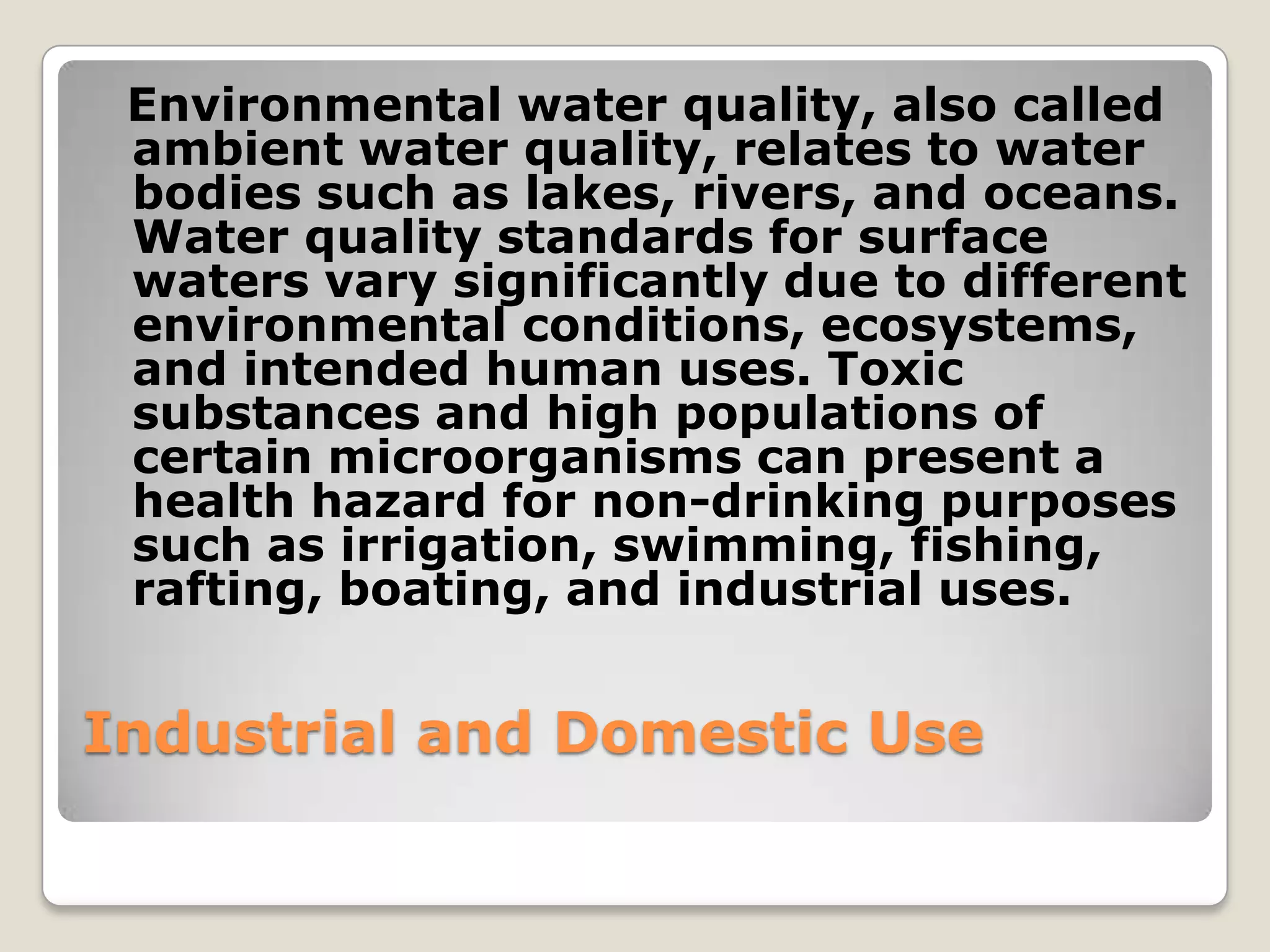 Environmental water quality, also called
 ambient water quality, relates to water
 bodies such as lakes, rivers, and oceans.
 Water quality standards for surface
 waters vary significantly due to different
 environmental conditions, ecosystems,
 and intended human uses. Toxic
 substances and high populations of
 certain microorganisms can present a
 health hazard for non-drinking purposes
 such as irrigation, swimming, fishing,
 rafting, boating, and industrial uses.


Industrial and Domestic Use
 