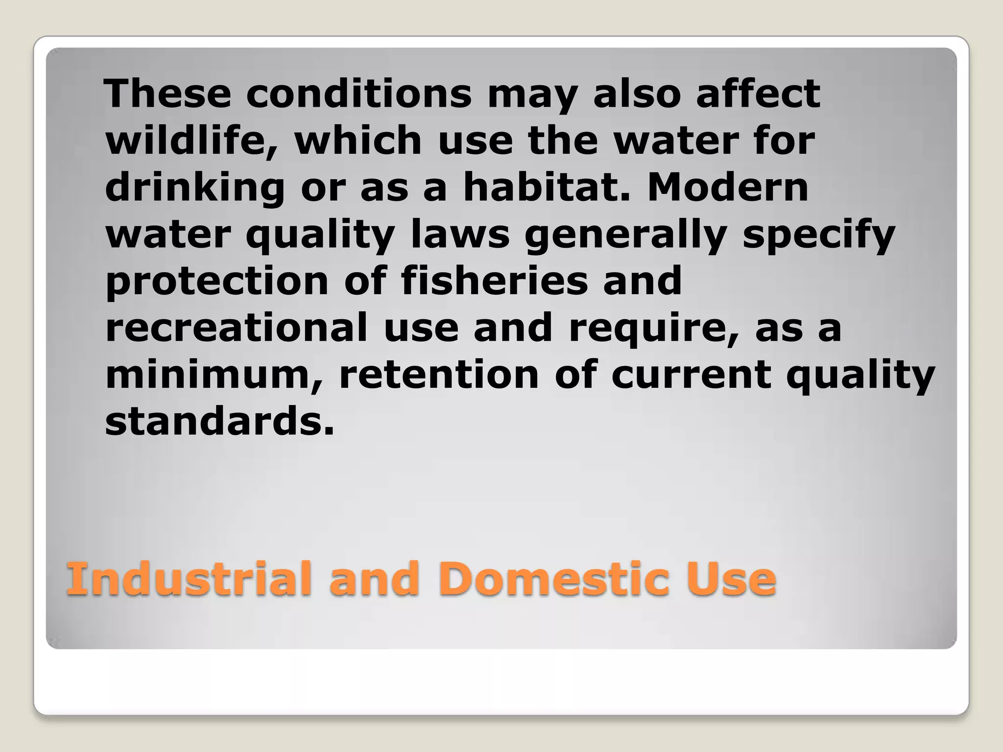 These conditions may also affect
 wildlife, which use the water for
 drinking or as a habitat. Modern
 water quality laws generally specify
 protection of fisheries and
 recreational use and require, as a
 minimum, retention of current quality
 standards.



Industrial and Domestic Use
 