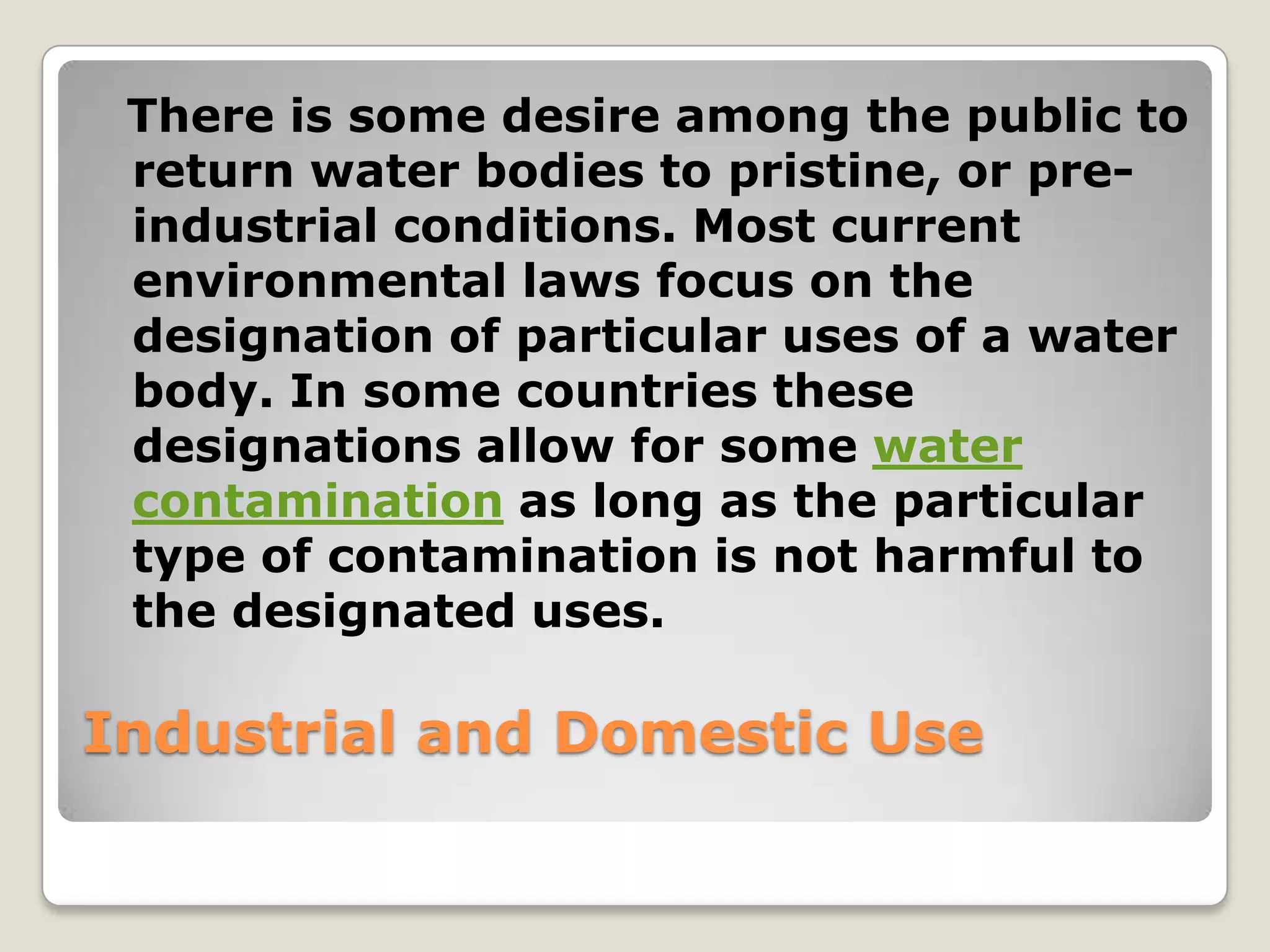 There is some desire among the public to
 return water bodies to pristine, or pre-
 industrial conditions. Most current
 environmental laws focus on the
 designation of particular uses of a water
 body. In some countries these
 designations allow for some water
 contamination as long as the particular
 type of contamination is not harmful to
 the designated uses.

Industrial and Domestic Use
 