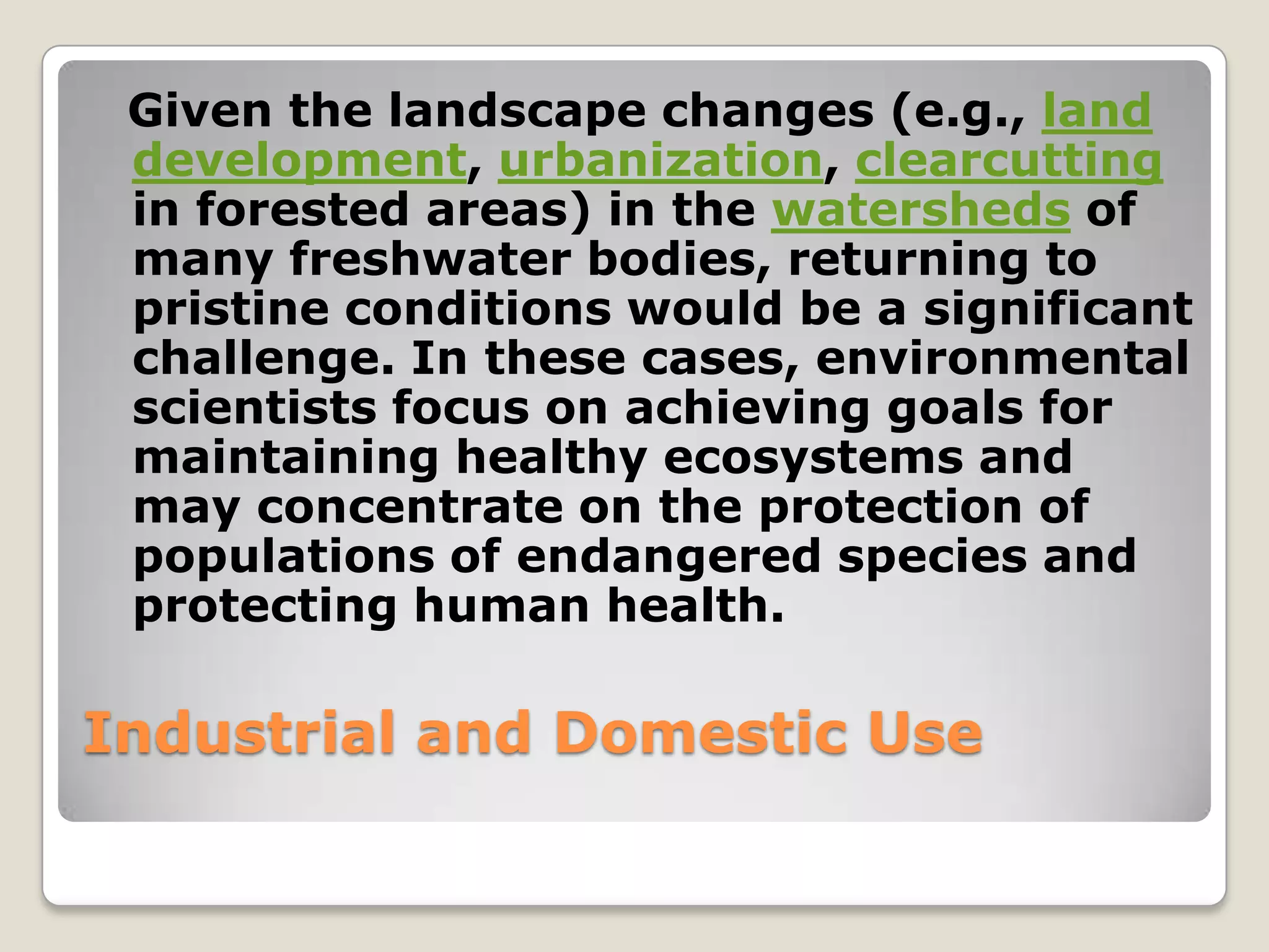 Given the landscape changes (e.g., land
 development, urbanization, clearcutting
 in forested areas) in the watersheds of
 many freshwater bodies, returning to
 pristine conditions would be a significant
 challenge. In these cases, environmental
 scientists focus on achieving goals for
 maintaining healthy ecosystems and
 may concentrate on the protection of
 populations of endangered species and
 protecting human health.

Industrial and Domestic Use
 