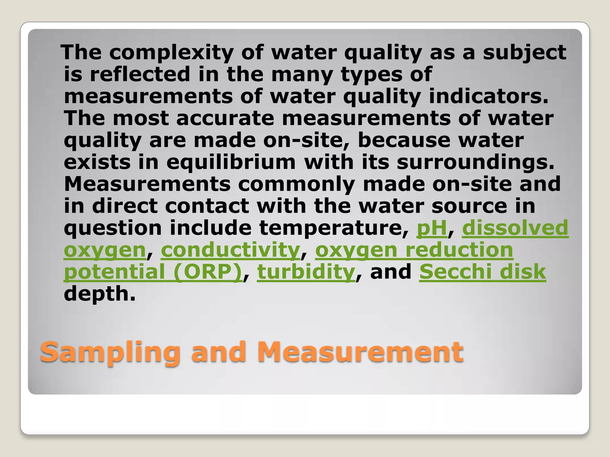 The complexity of water quality as a subject
 is reflected in the many types of
 measurements of water quality indicators.
 The most accurate measurements of water
 quality are made on-site, because water
 exists in equilibrium with its surroundings.
 Measurements commonly made on-site and
 in direct contact with the water source in
 question include temperature, pH, dissolved
 oxygen, conductivity, oxygen reduction
 potential (ORP), turbidity, and Secchi disk
 depth.

Sampling and Measurement
 