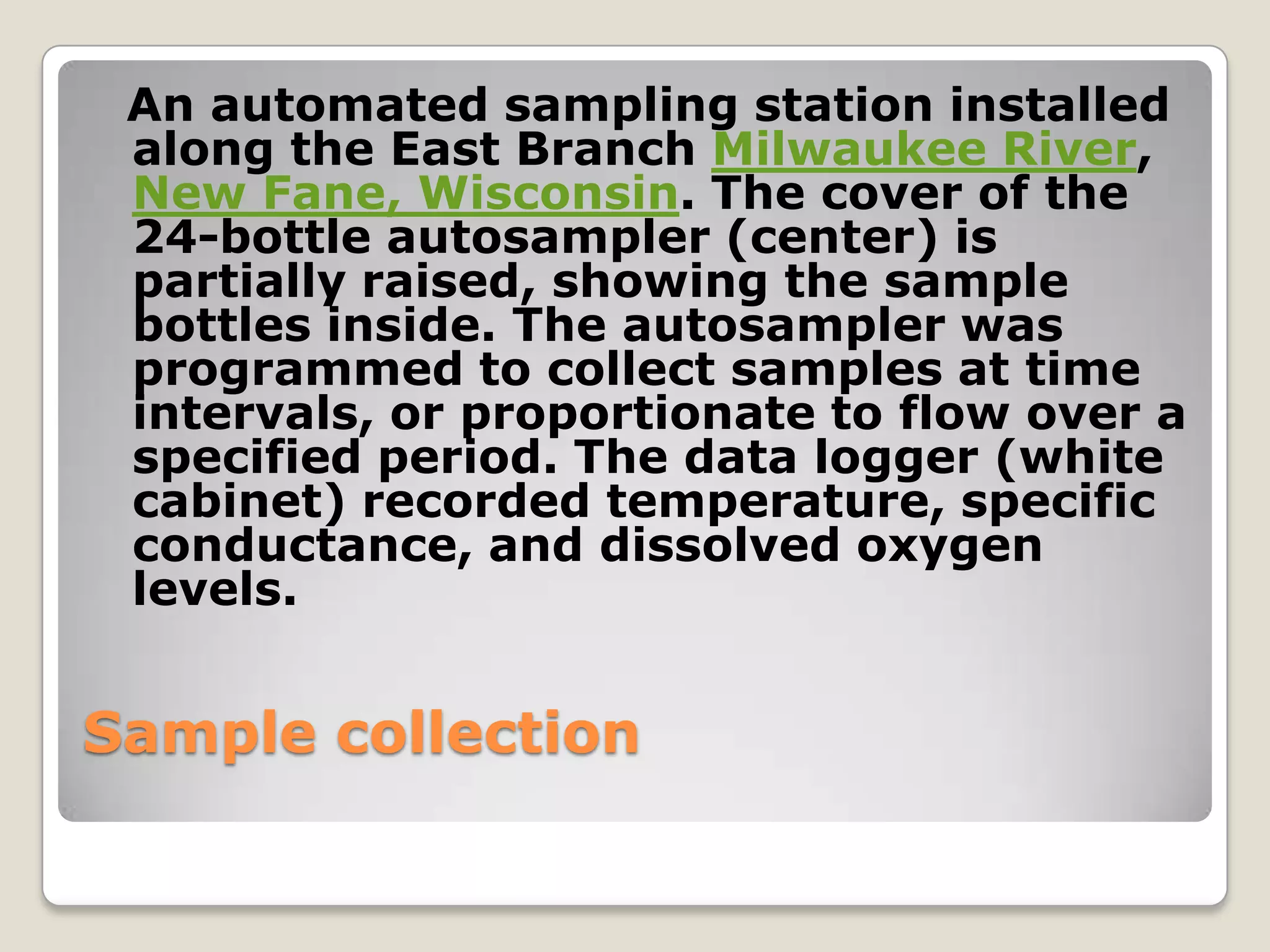 An automated sampling station installed
 along the East Branch Milwaukee River,
 New Fane, Wisconsin. The cover of the
 24-bottle autosampler (center) is
 partially raised, showing the sample
 bottles inside. The autosampler was
 programmed to collect samples at time
 intervals, or proportionate to flow over a
 specified period. The data logger (white
 cabinet) recorded temperature, specific
 conductance, and dissolved oxygen
 levels.


Sample collection
 