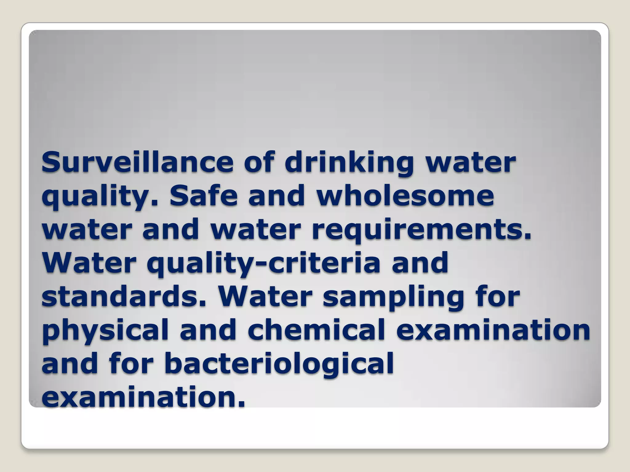 Surveillance of drinking water
quality. Safe and wholesome
water and water requirements.
Water quality-criteria and
standards. Water sampling for
physical and chemical examination
and for bacteriological
examination.
 